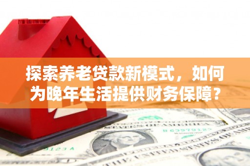 萍乡探索养老贷款新模式，如何为晚年生活提供财务保障？