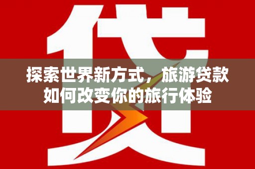 萍乡探索世界新方式，旅游贷款如何改变你的旅行体验