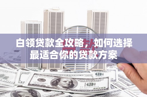 萍乡白领贷款全攻略，如何选择最适合你的贷款方案