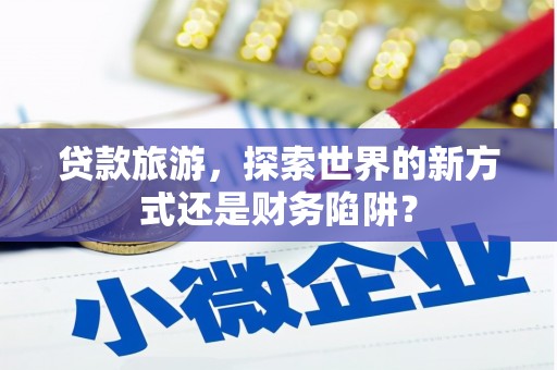 萍乡贷款旅游，探索世界的新方式还是财务陷阱？
